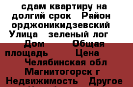 сдам квартиру на долгий срок › Район ­ орджоникидзевский › Улица ­ зеленый лог  › Дом ­ 15 › Общая площадь ­ 28 › Цена ­ 6 000 - Челябинская обл., Магнитогорск г. Недвижимость » Другое   . Челябинская обл.